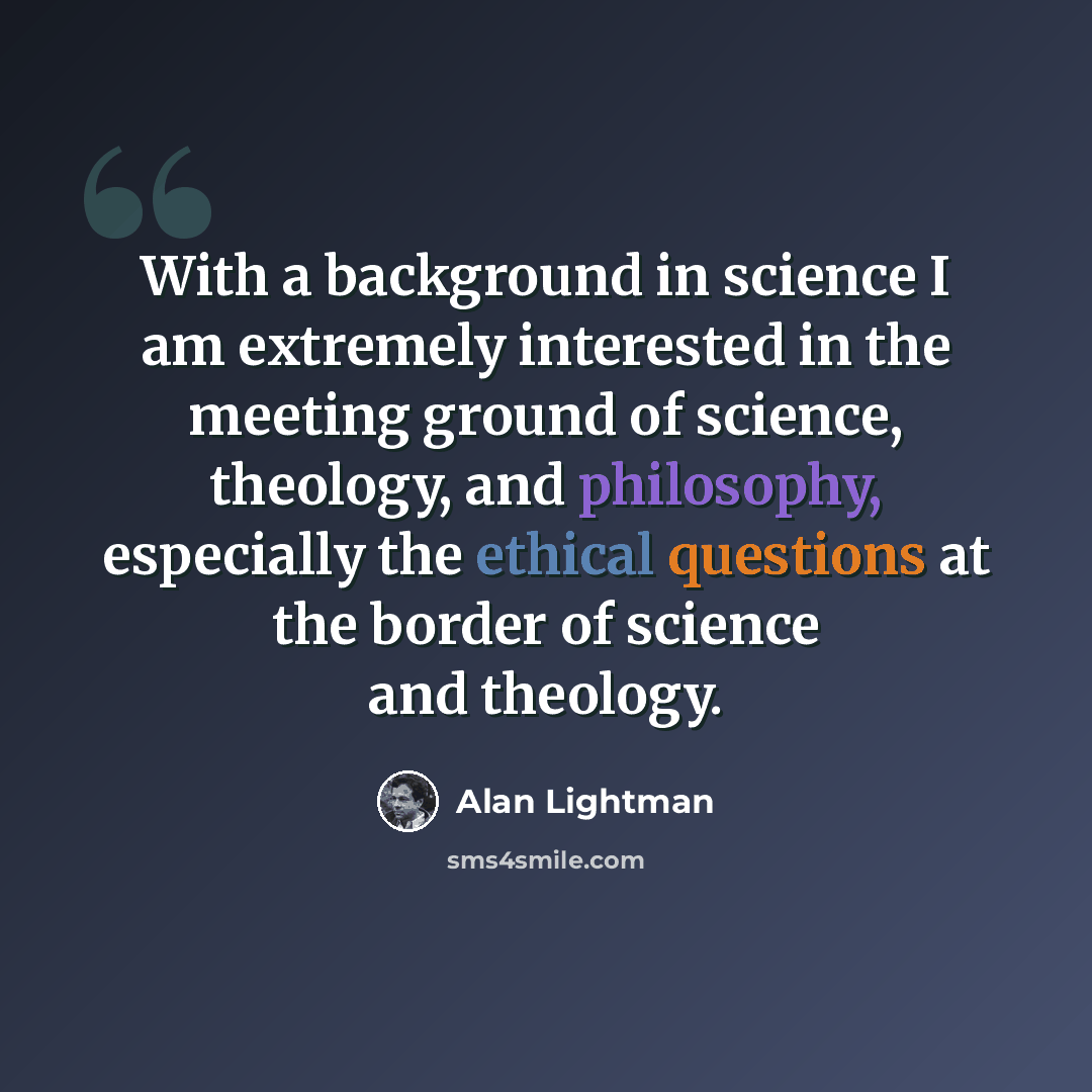 “With a background in science I am extremely interested in the meeting ground of science, theology, and philosophy, especially the ethical questions at the border of science and theology.” quote by Alan Lightman