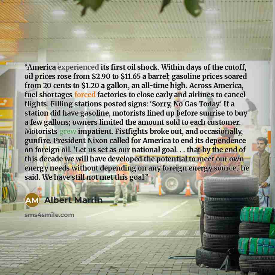 “America experienced its first oil shock. Within days of the cutoff, oil prices rose from $2.90 to $11.65 a barrel; gasoline prices soared from 20 cents to $1.20 a gallon, an all-time high. Across America, fuel shortages forced factories to close early and airlines to cancel flights. Filling…” quote by Albert Marrin