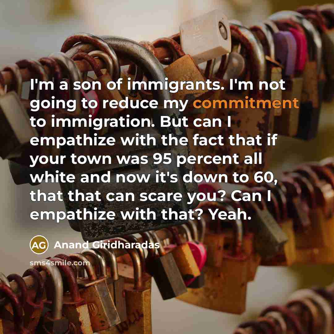 “I'm a son of immigrants. I'm not going to reduce my commitment to immigration. But can I empathize with the fact that if your town was 95 percent all white and now it's down to 60, that that can scare you? Can I empathize with that? Yeah.” quote by Anand Giridharadas