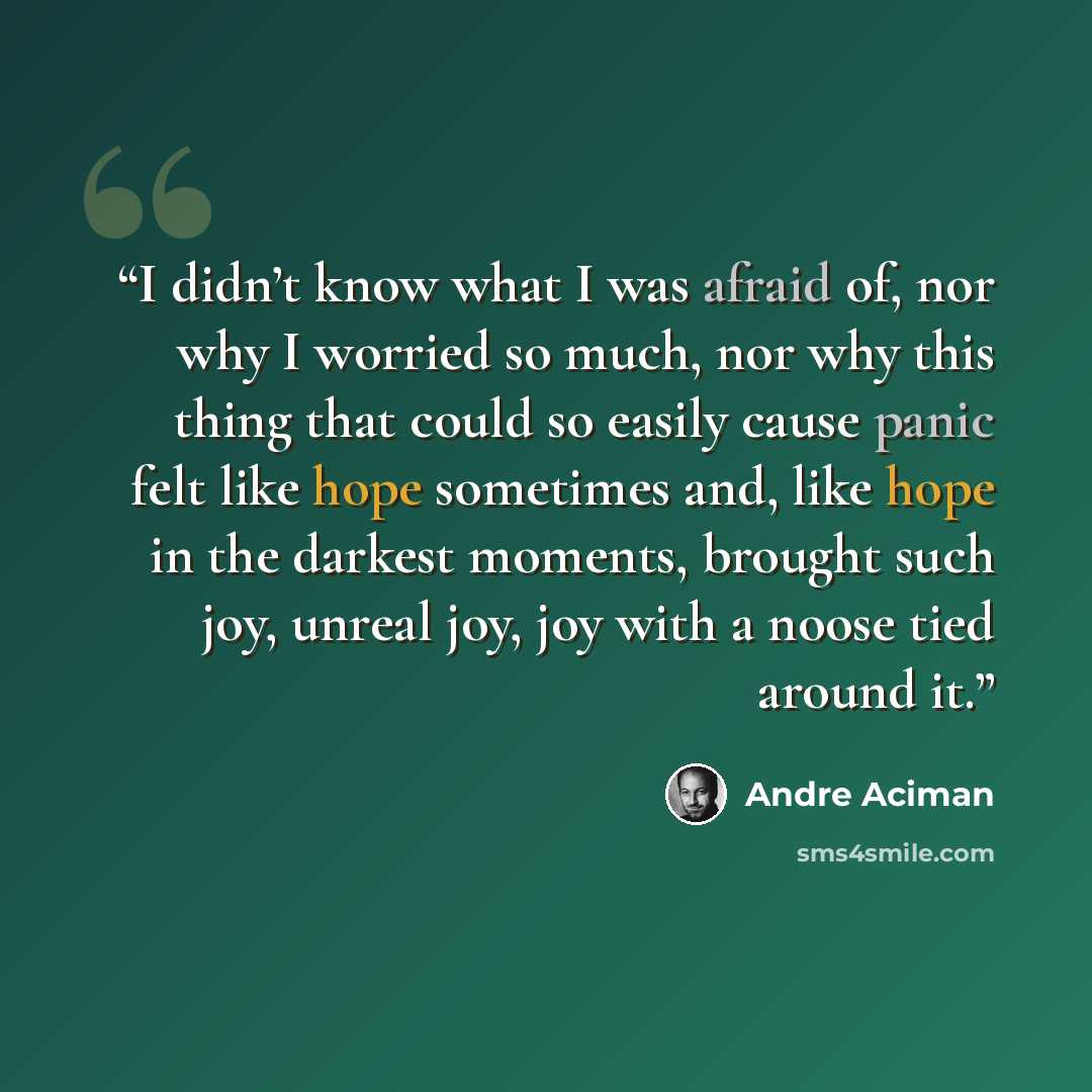 “I didn’t know what I was afraid of, nor why I worried so much, nor why this thing that could so easily cause panic felt like hope sometimes and, like hope in the darkest moments, brought such joy, unreal joy, joy with a noose tied around it.” quote by André Aciman