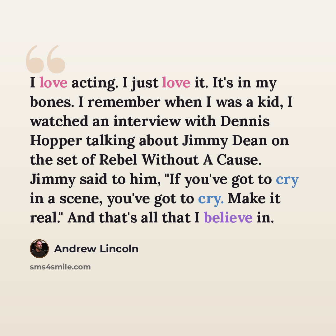 “I love acting. I just love it. It's in my bones. I remember when I was a kid, I watched an interview with Dennis Hopper talking about Jimmy Dean on the set of Rebel Without A Cause. Jimmy said to him, "If you've got to cry in a scene, you've got to cry. Make it real." And that's all that I believe…” quote by Andrew Lincoln