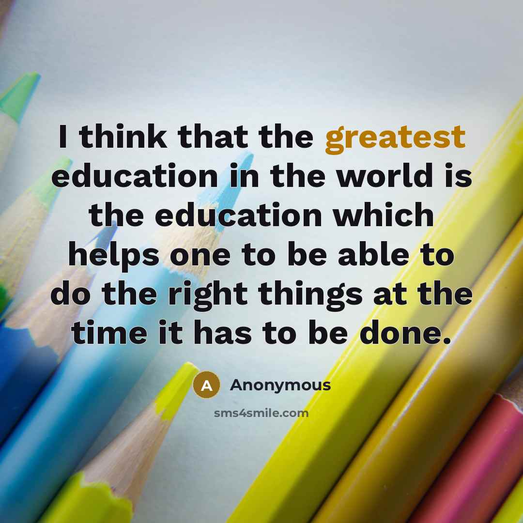 “I think that the greatest education in the world is the education which helps one to be able to do the right things at the time it has to be done.” quote by Anonymous