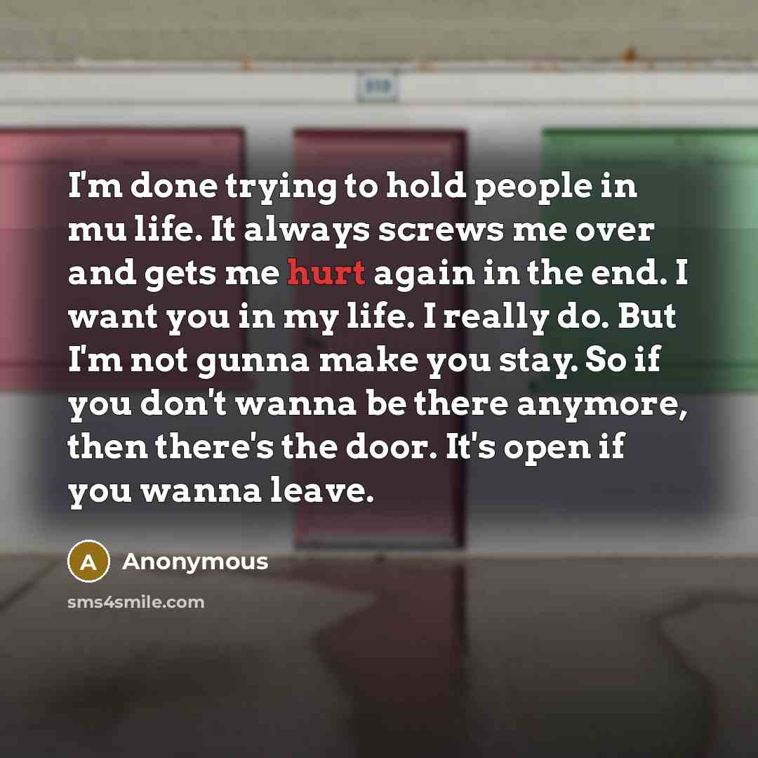 “I'm done trying to hold people in mu life. It always screws me over and gets me hurt again in the end. I want you in my life. I really do. But I'm not gunna make you stay. So if you don't wanna be there anymore, then there's the door. It's open if you wanna leave.” quote by Anonymous