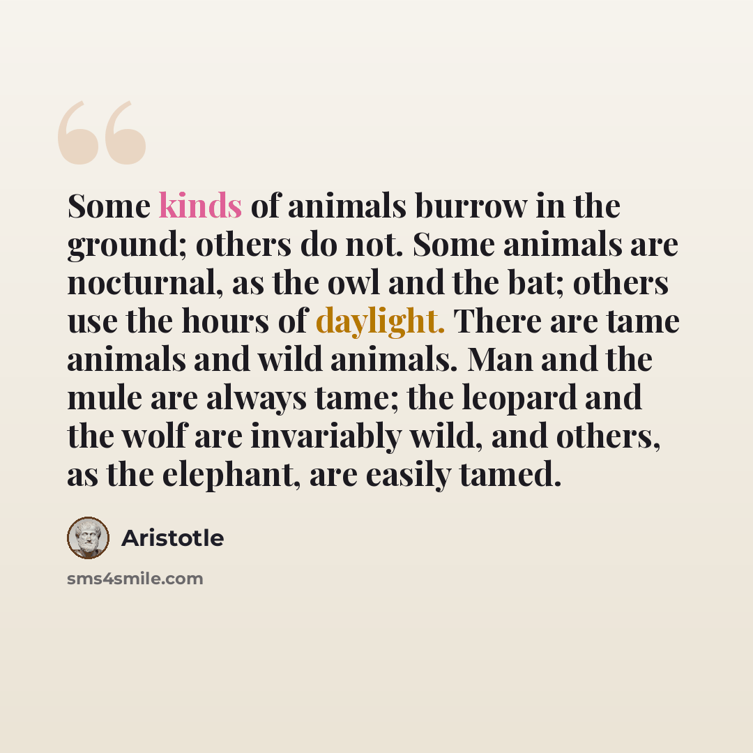 “Some kinds of animals burrow in the ground; others do not. Some animals are nocturnal, as the owl and the bat; others use the hours of daylight. There are tame animals and wild animals. Man and the mule are always tame; the leopard and the wolf are invariably wild, and others, as the elephant, are…” quote by Aristotle