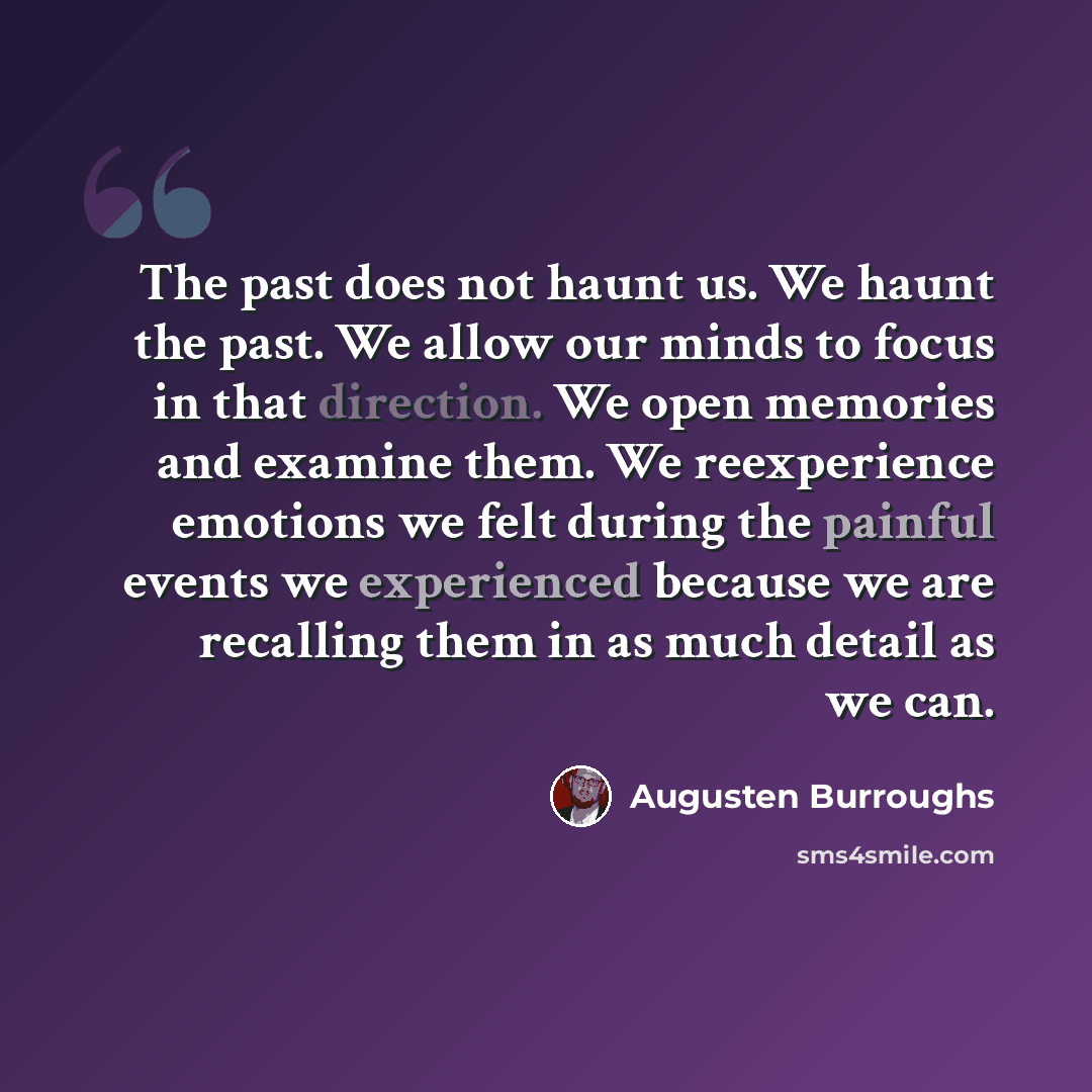 “The past does not haunt us. We haunt the past. We allow our minds to focus in that direction. We open memories and examine them. We reexperience emotions we felt during the painful events we experienced because we are recalling them in as much detail as we can.” quote by Augusten Burroughs
