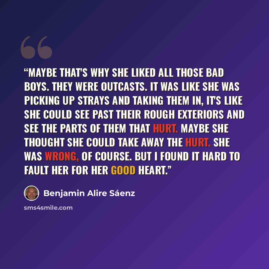 “Maybe that's why she liked all those bad boys. They were outcasts. It was like she was picking up strays and taking them in, It's like she could see past their rough exteriors and see the parts of them that hurt. Maybe she thought she could take away the hurt. She was wrong, of course. But I found…” quote by Benjamin Alire Sáenz