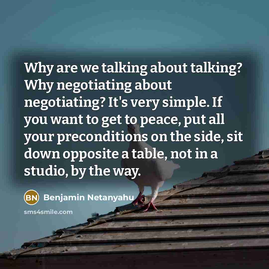 “Why are we talking about talking? Why negotiating about negotiating? It's very simple. If you want to get to peace, put all your preconditions on the side, sit down opposite a table, not in a studio, by the way.” quote by Benjamin Netanyahu