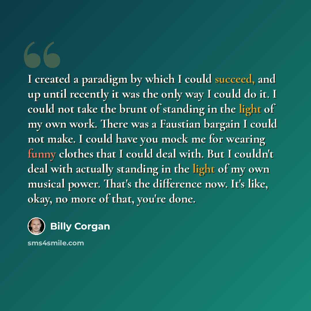 “I created a paradigm by which I could succeed, and up until recently it was the only way I could do it. I could not take the brunt of standing in the light of my own work. There was a Faustian bargain I could not make. I could have you mock me for wearing funny clothes that I could deal with. But…” quote by Billy Corgan