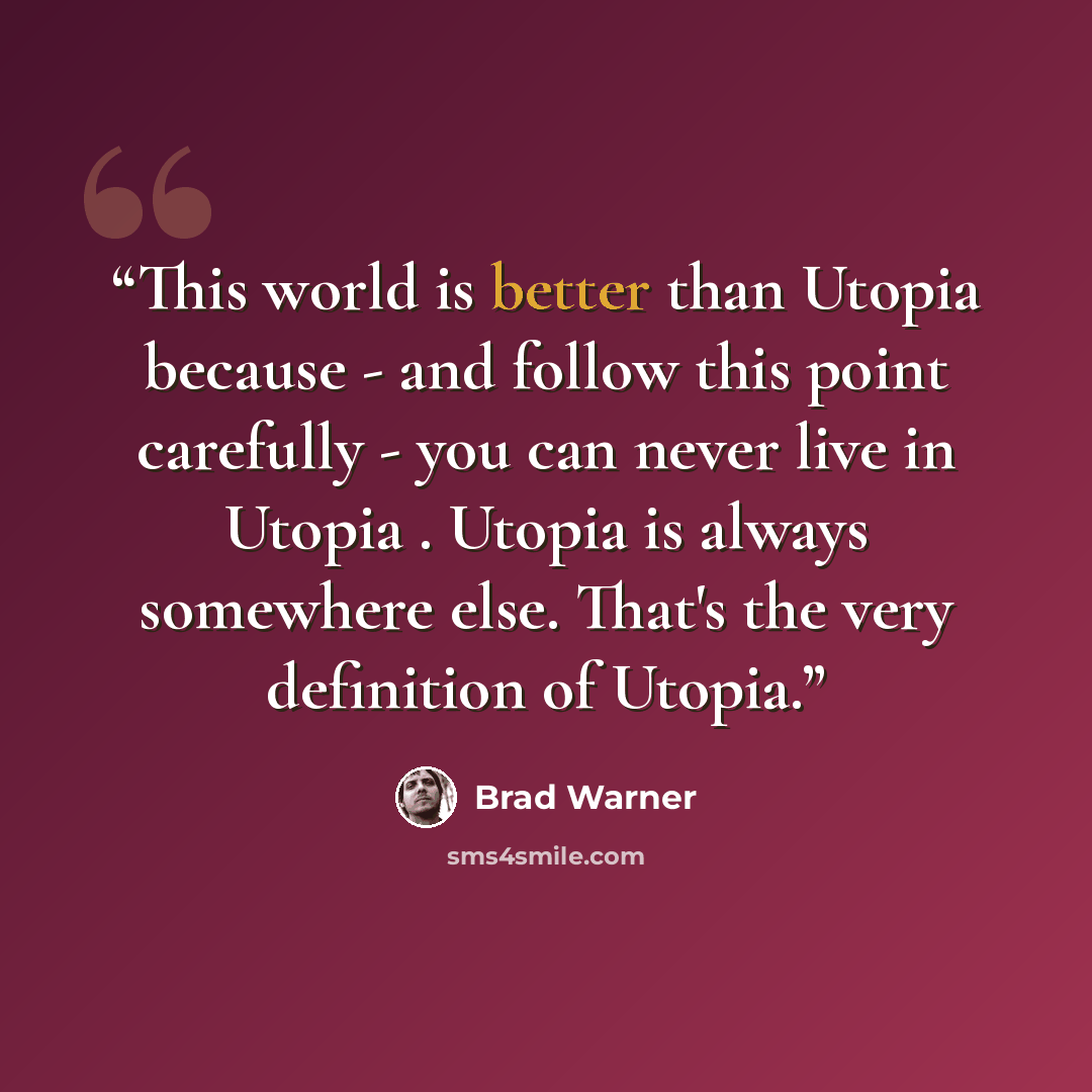 “This world is better than Utopia because - and follow this point carefully - you can never live in Utopia . Utopia is always somewhere else. That's the very definition of Utopia.” quote by Brad Warner