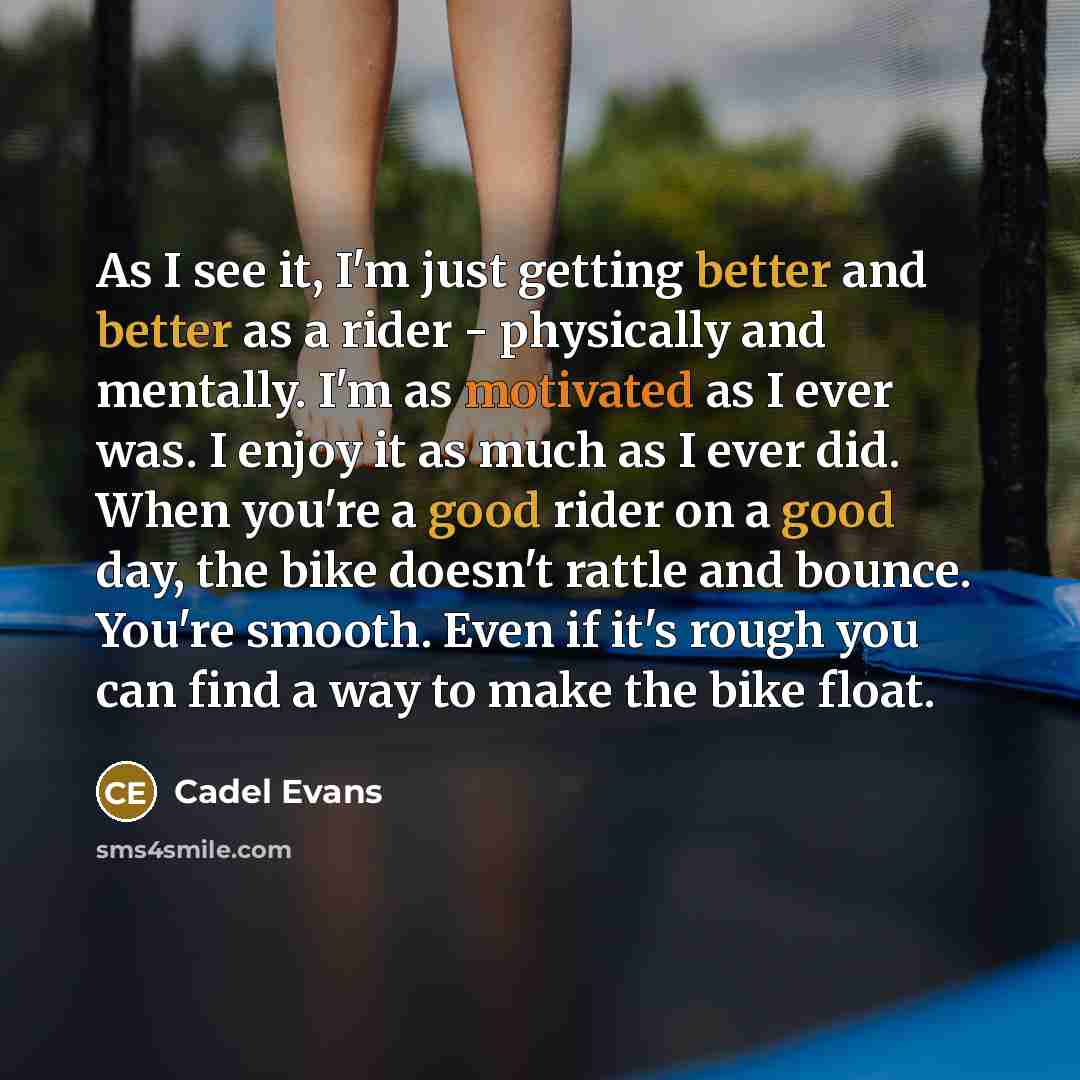 “As I see it, I'm just getting better and better as a rider - physically and mentally. I'm as motivated as I ever was. I enjoy it as much as I ever did. When you're a good rider on a good day, the bike doesn't rattle and bounce. You're smooth. Even if it's rough you can find a way to make the bike…” quote by Cadel Evans