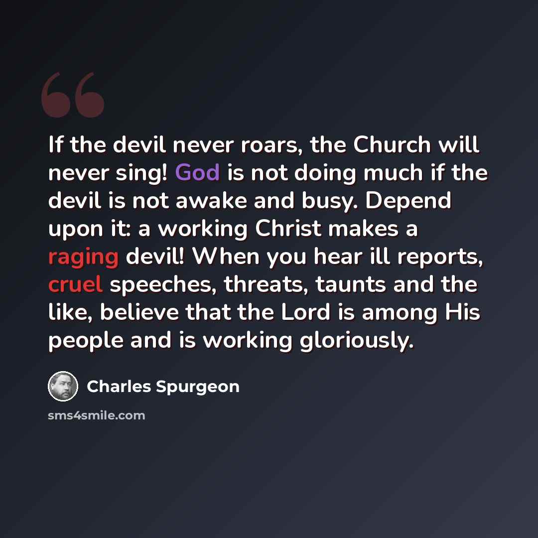 “If the devil never roars, the Church will never sing! God is not doing much if the devil is not awake and busy. Depend upon it: a working Christ makes a raging devil! When you hear ill reports, cruel speeches, threats, taunts and the like, believe that the Lord is among His people and is working…” quote by Charles Spurgeon