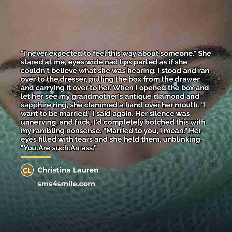 “I never expected to feel this way about someone." She stared at me, eyes wide nad lips parted as if she couldn't believe what she was hearing. I stood and ran over to the dresser, pulling the box from the drawer and carrying it over to her. When I opened the box and let her see my grandmother's…” quote by Christina Lauren