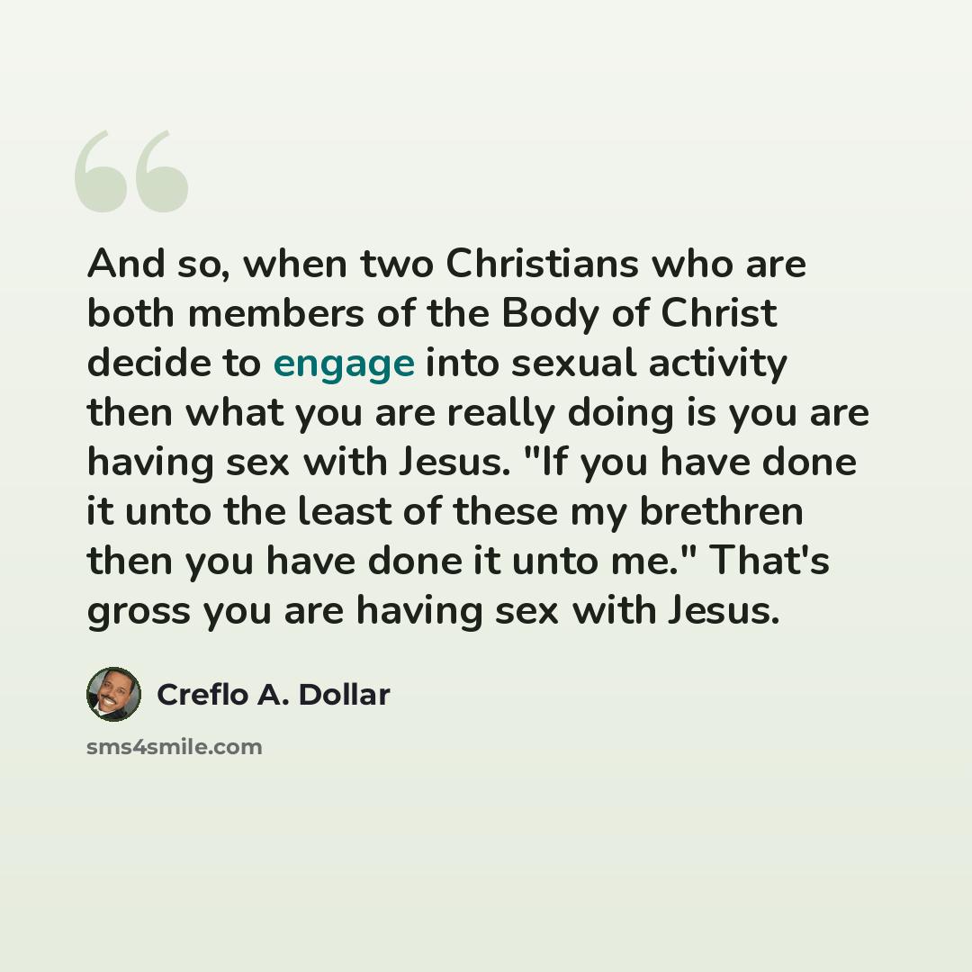 “And so, when two Christians who are both members of the Body of Christ decide to engage into sexual activity then what you are really doing is you are having sex with Jesus. "If you have done it unto the least of these my brethren then you have done it unto me." That's gross you are having sex…” quote by Creflo A. Dollar