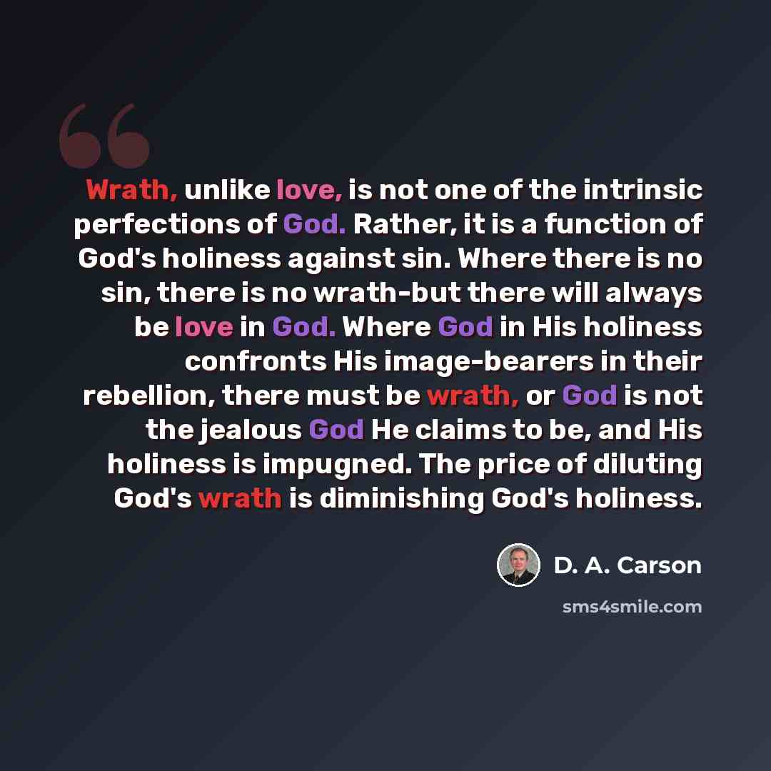 “Wrath, unlike love, is not one of the intrinsic perfections of God. Rather, it is a function of God's holiness against sin. Where there is no sin, there is no wrath-but there will always be love in God. Where God in His holiness confronts His image-bearers in their rebellion, there must be wrath…” quote by D. A. Carson