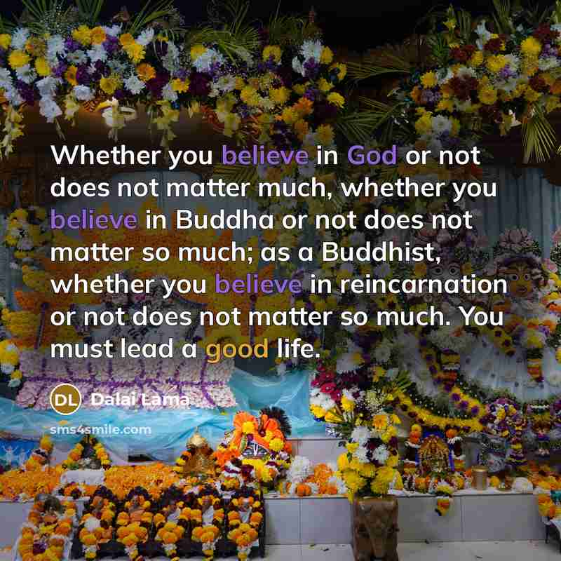“Whether you believe in God or not does not matter much, whether you believe in Buddha or not does not matter so much; as a Buddhist, whether you believe in reincarnation or not does not matter so much. You must lead a good life.” quote by Dalai Lama