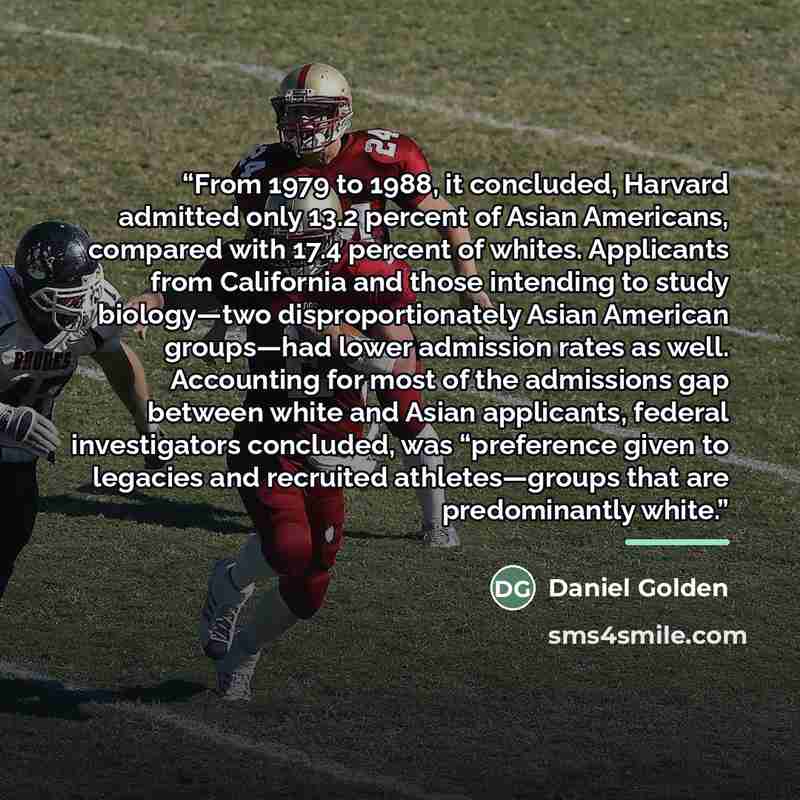 “From 1979 to 1988, it concluded, Harvard admitted only 13.2 percent of Asian Americans, compared with 17.4 percent of whites. Applicants from California and those intending to study biology—two disproportionately Asian American groups—had lower admission rates as well. Accounting for most of the…” quote by Daniel Golden
