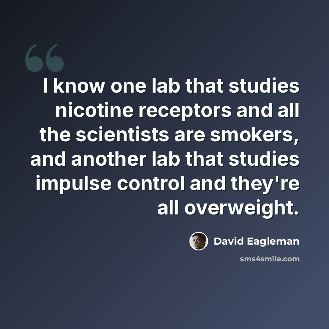 “I know one lab that studies nicotine receptors and all the scientists are smokers, and another lab that studies impulse control and they're all overweight.” quote by David Eagleman