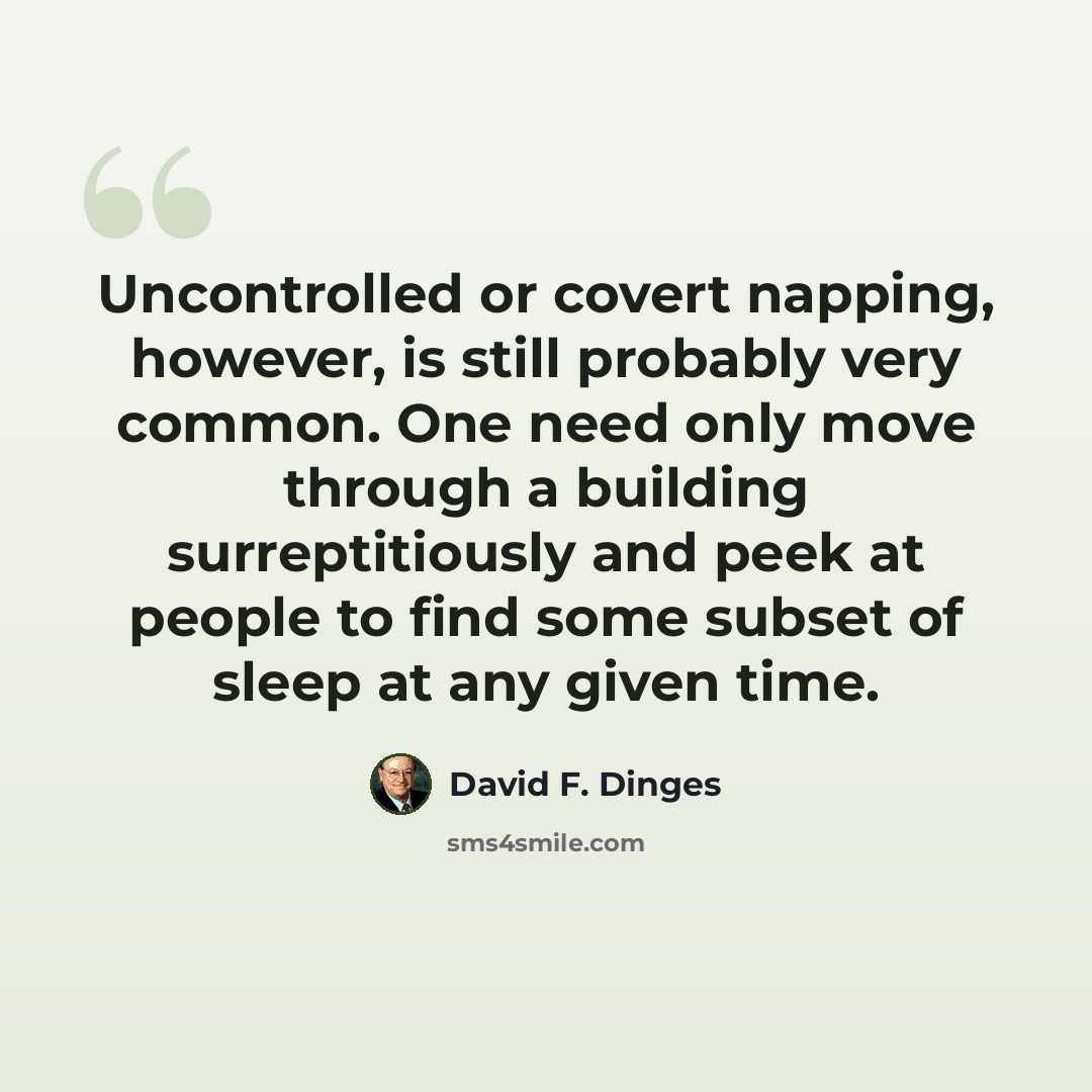 “Uncontrolled or covert napping, however, is still probably very common. One need only move through a building surreptitiously and peek at people to find some subset of sleep at any given time.” quote by David F. Dinges