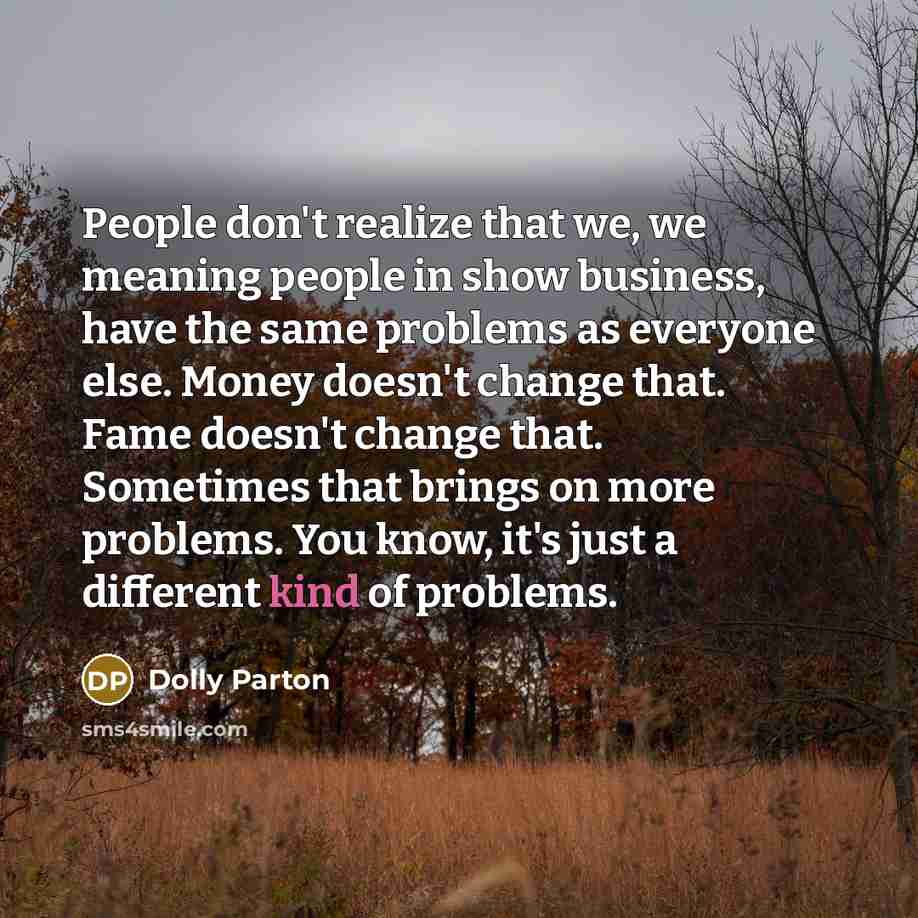 “People don't realize that we, we meaning people in show business, have the same problems as everyone else. Money doesn't change that. Fame doesn't change that. Sometimes that brings on more problems. You know, it's just a different kind of problems.” quote by Dolly Parton