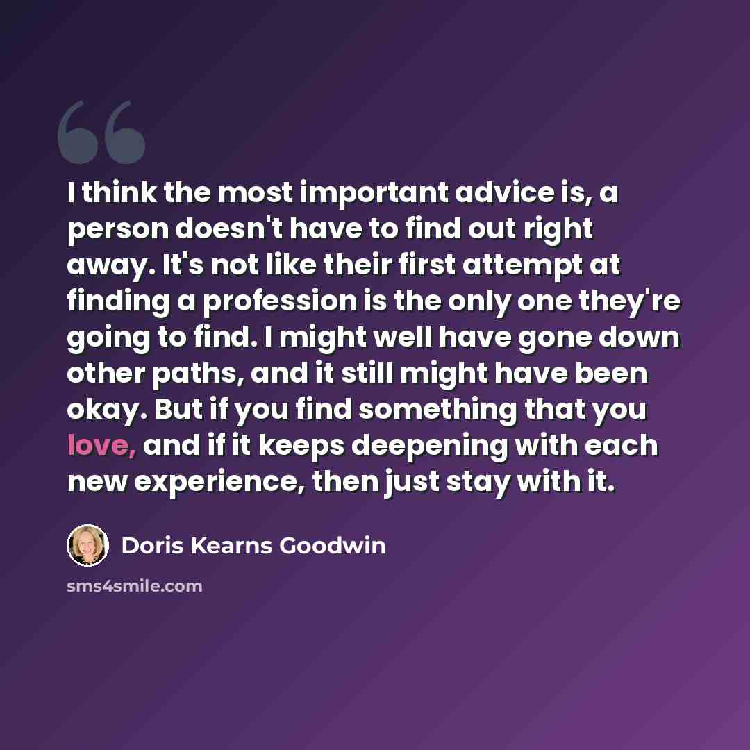 “I think the most important advice is, a person doesn't have to find out right away. It's not like their first attempt at finding a profession is the only one they're going to find. I might well have gone down other paths, and it still might have been okay. But if you find something that you love…” quote by Doris Kearns Goodwin