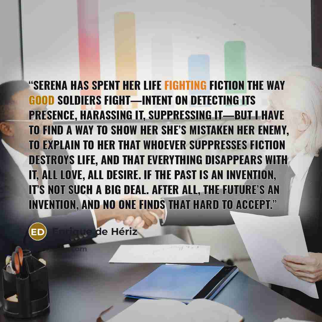 “Serena has spent her life fighting fiction the way good soldiers fight—intent on detecting its presence, harassing it, suppressing it—but I have to find a way to show her she’s mistaken her enemy, to explain to her that whoever suppresses fiction destroys life, and that everything disappears with…” quote by Enrique de Hériz