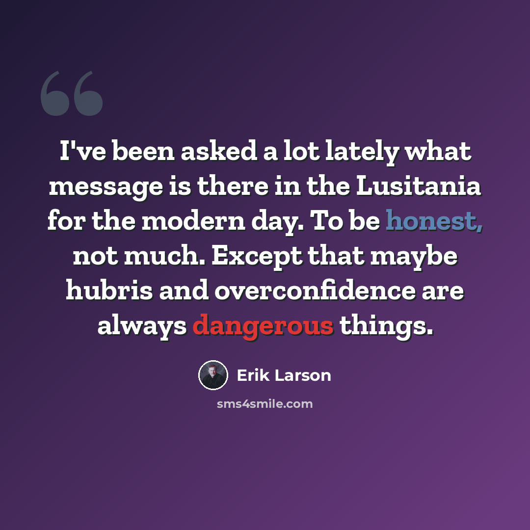 “I've been asked a lot lately what message is there in the Lusitania for the modern day. To be honest, not much. Except that maybe hubris and overconfidence are always dangerous things.” quote by Erik Larson
