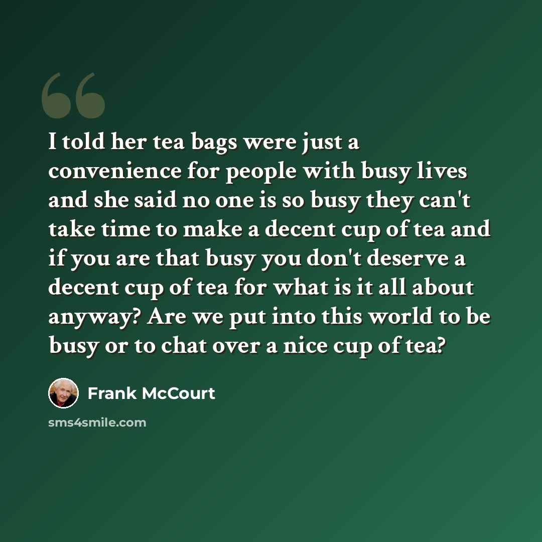 “I told her tea bags were just a convenience for people with busy lives and she said no one is so busy they can't take time to make a decent cup of tea and if you are that busy you don't deserve a decent cup of tea for what is it all about anyway? Are we put into this world to be busy or to chat…” quote by Frank McCourt
