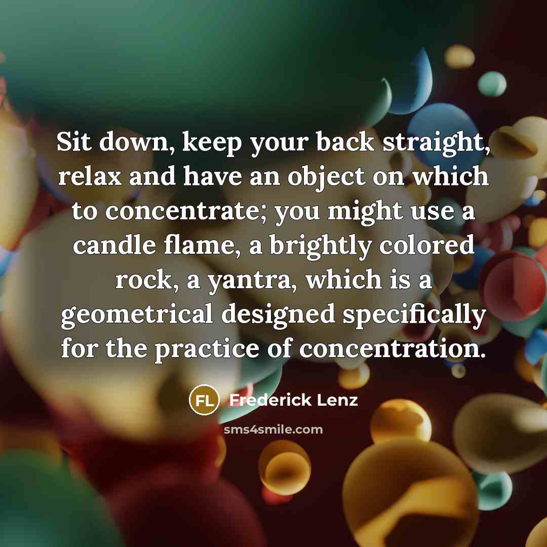 “Sit down, keep your back straight, relax and have an object on which to concentrate; you might use a candle flame, a brightly colored rock, a yantra, which is a geometrical designed specifically for the practice of concentration.” quote by Frederick Lenz