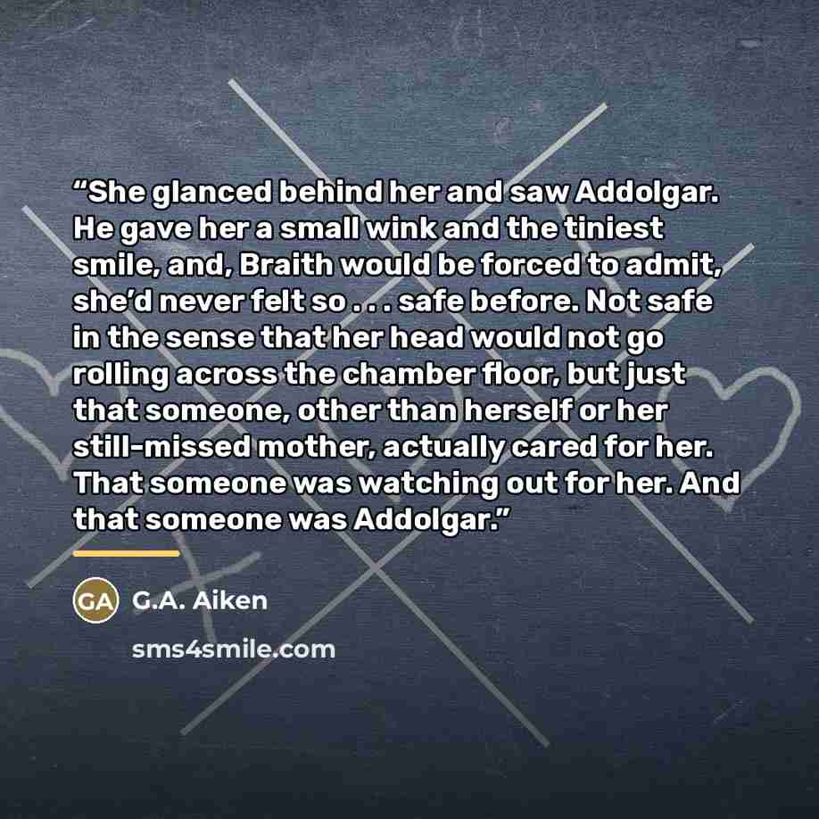 “She glanced behind her and saw Addolgar. He gave her a small wink and the tiniest smile, and, Braith would be forced to admit, she’d never felt so . . . safe before. Not safe in the sense that her head would not go rolling across the chamber floor, but just that someone, other than herself or her…” quote by G.A. Aiken