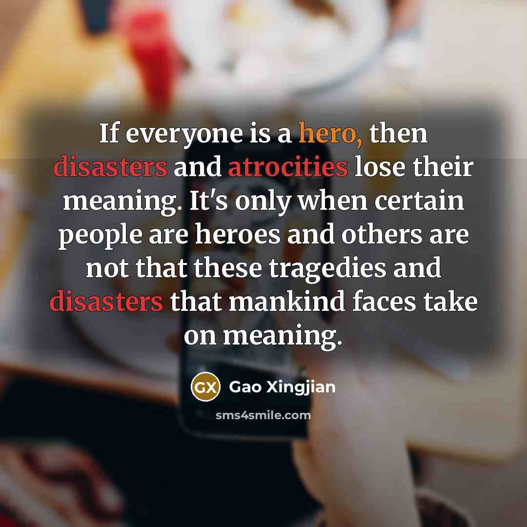 “If everyone is a hero, then disasters and atrocities lose their meaning. It's only when certain people are heroes and others are not that these tragedies and disasters that mankind faces take on meaning.” quote by Gao Xingjian