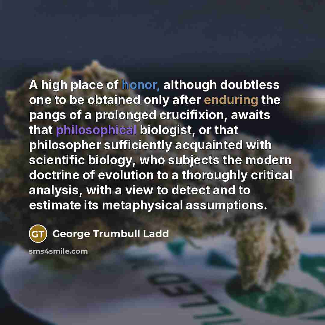 “A high place of honor, although doubtless one to be obtained only after enduring the pangs of a prolonged crucifixion, awaits that philosophical biologist, or that philosopher sufficiently acquainted with scientific biology, who subjects the modern doctrine of evolution to a thoroughly critical…” quote by George Trumbull Ladd