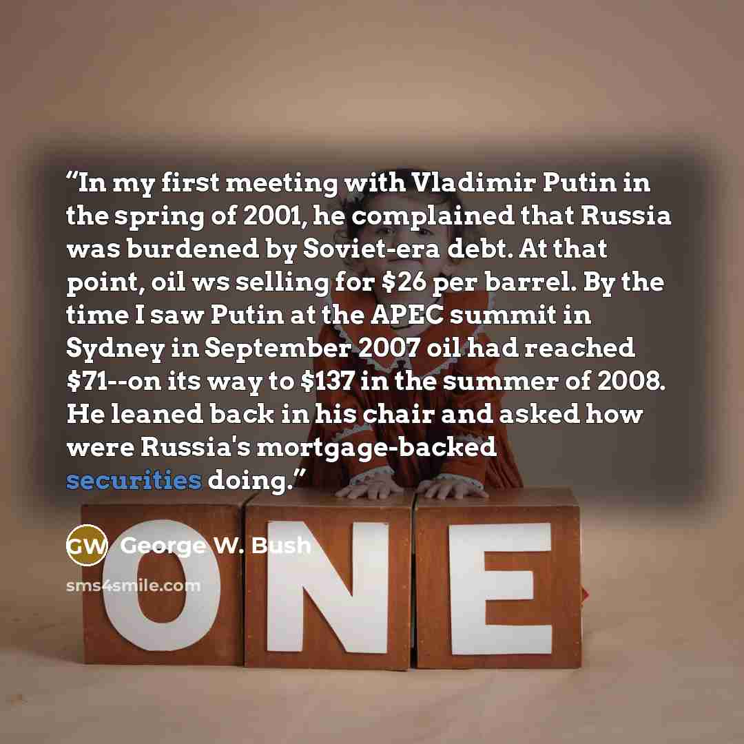 “In my first meeting with Vladimir Putin in the spring of 2001, he complained that Russia was burdened by Soviet-era debt. At that point, oil ws selling for $26 per barrel. By the time I saw Putin at the APEC summit in Sydney in September 2007 oil had reached $71--on its way to $137 in the summer…” quote by George W. Bush