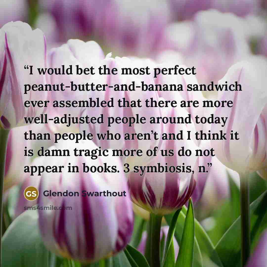 “I would bet the most perfect peanut-butter-and-banana sandwich ever assembled that there are more well-adjusted people around today than people who aren’t and I think it is damn tragic more of us do not appear in books. 3 symbiosis, n.” quote by Glendon Swarthout
