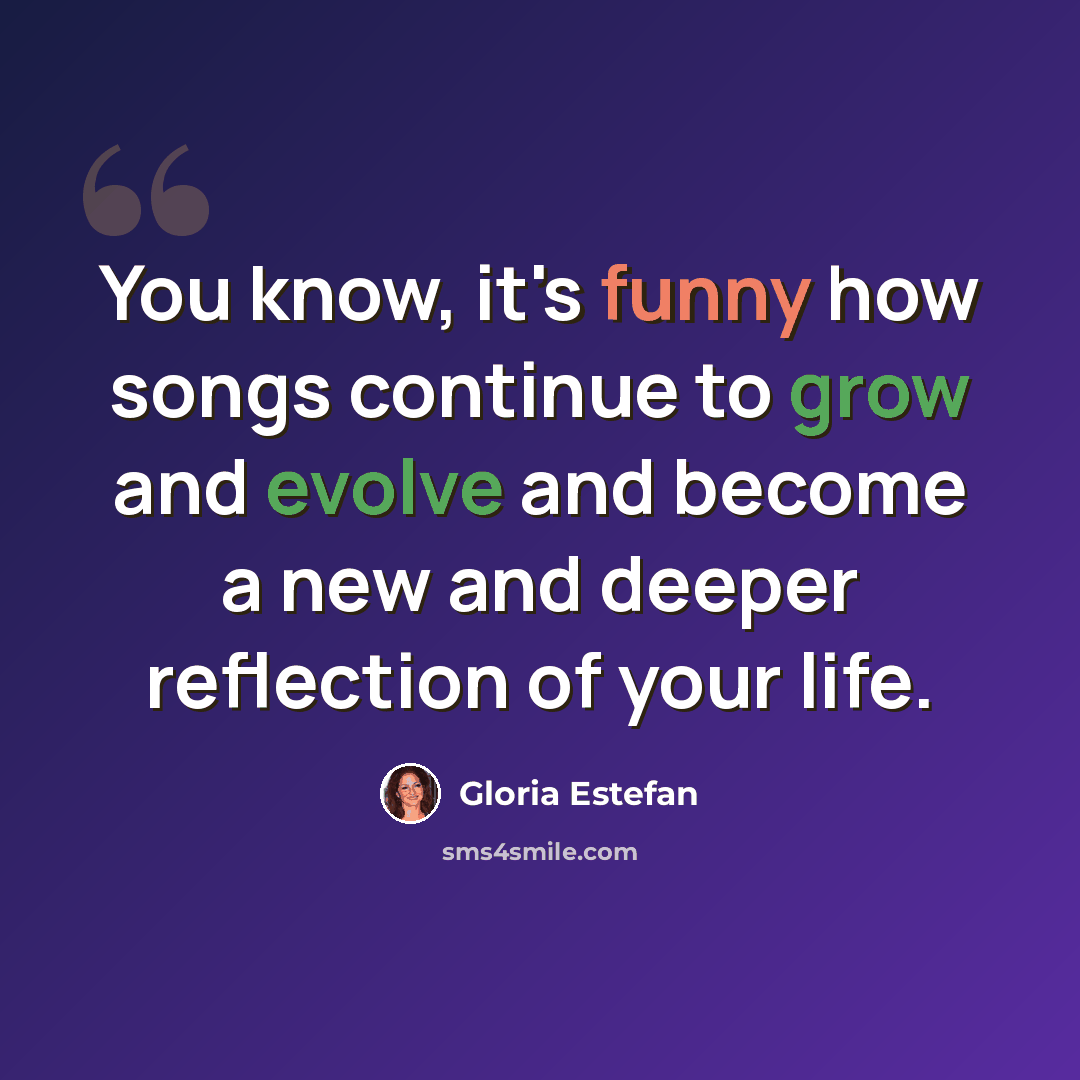 “You know, it's funny how songs continue to grow and evolve and become a new and deeper reflection of your life.” quote by Gloria Estefan