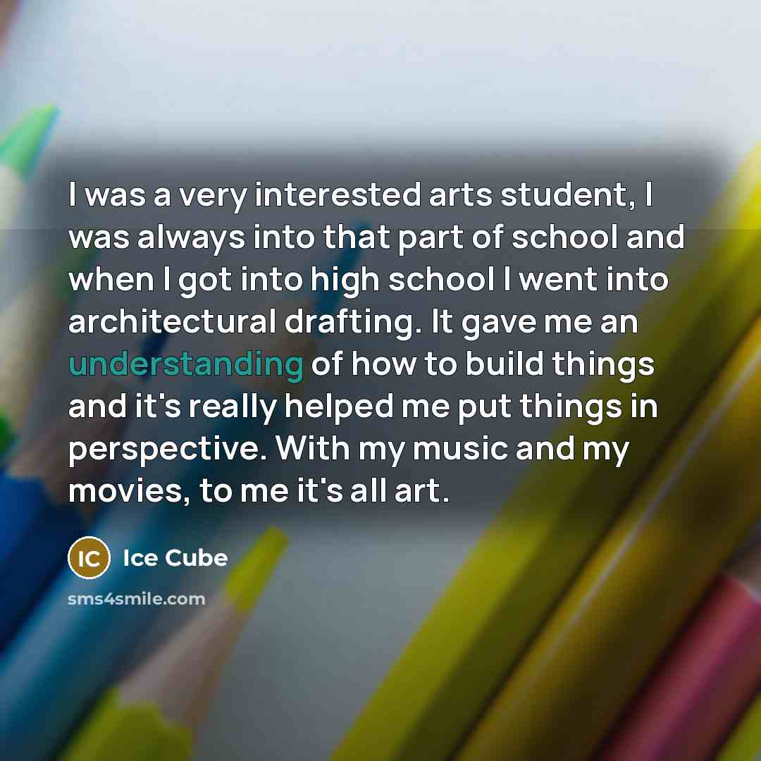 “I was a very interested arts student, I was always into that part of school and when I got into high school I went into architectural drafting. It gave me an understanding of how to build things and it's really helped me put things in perspective. With my music and my movies, to me it's all art.” quote by Ice Cube