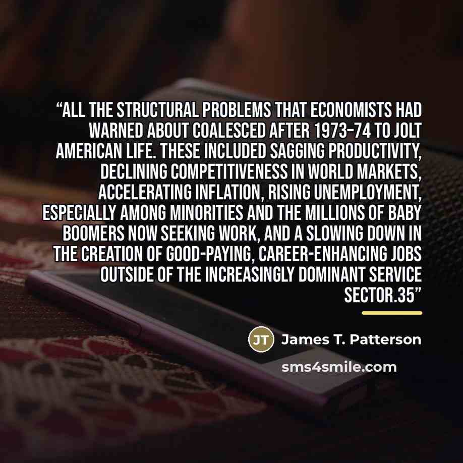 “All the structural problems that economists had warned about coalesced after 1973–74 to jolt American life. These included sagging productivity, declining competitiveness in world markets, accelerating inflation, rising unemployment, especially among minorities and the millions of baby boomers now…” quote by James T. Patterson