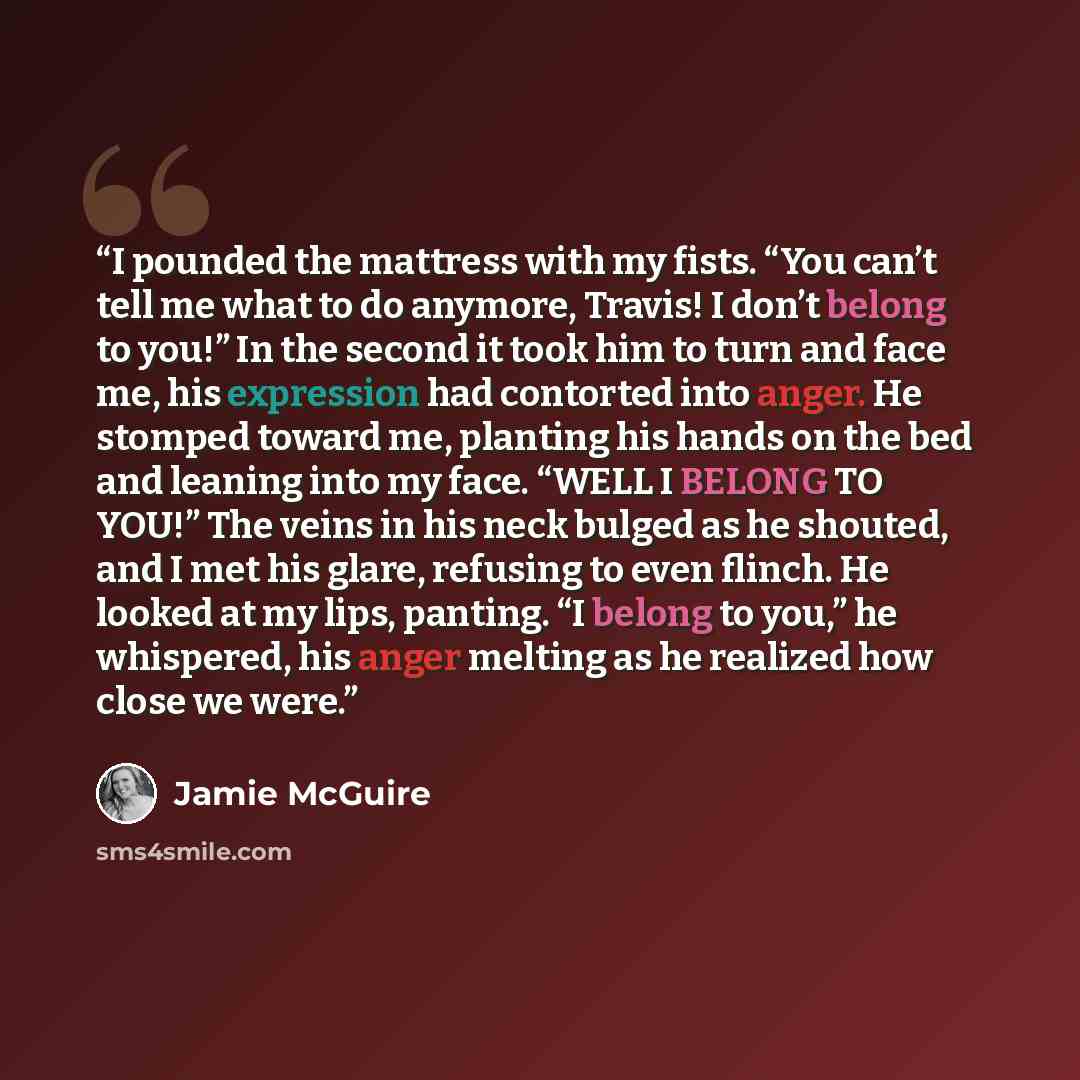 “I pounded the mattress with my fists. “You can’t tell me what to do anymore, Travis! I don’t belong to you!” In the second it took him to turn and face me, his expression had contorted into anger. He stomped toward me, planting his hands on the bed and leaning into my face. “WELL I BELONG TO YOU!”…” quote by Jamie McGuire