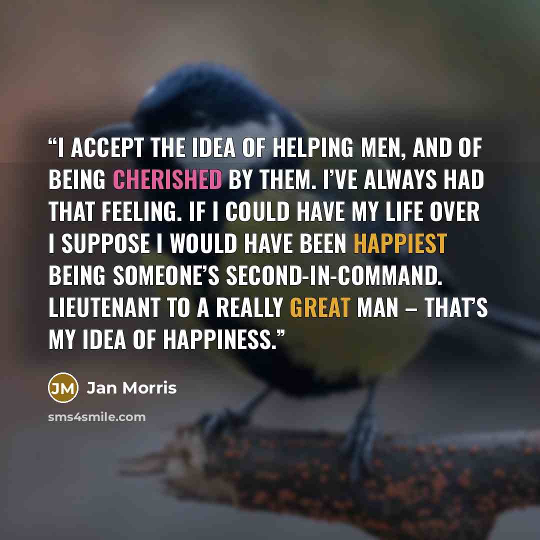 “I accept the idea of helping men, and of being cherished by them. I’ve always had that feeling. If I could have my life over I suppose I would have been happiest being someone’s second-in-command. Lieutenant to a really great man – that’s my idea of happiness.” quote by Jan Morris