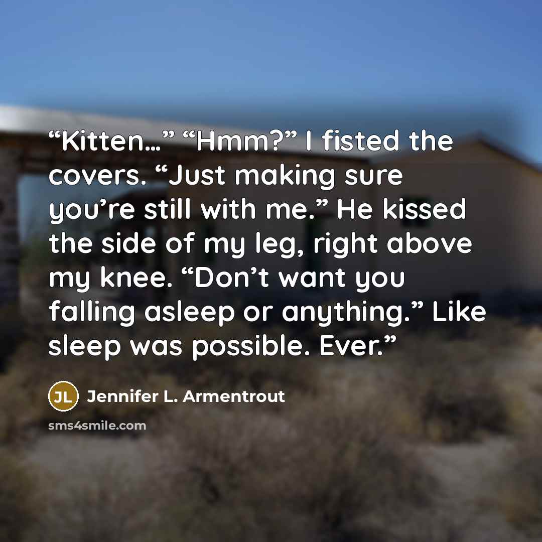 “Kitten…” “Hmm?” I fisted the covers. “Just making sure you’re still with me.” He kissed the side of my leg, right above my knee. “Don’t want you falling asleep or anything.” Like sleep was possible. Ever.” quote by Jennifer L. Armentrout