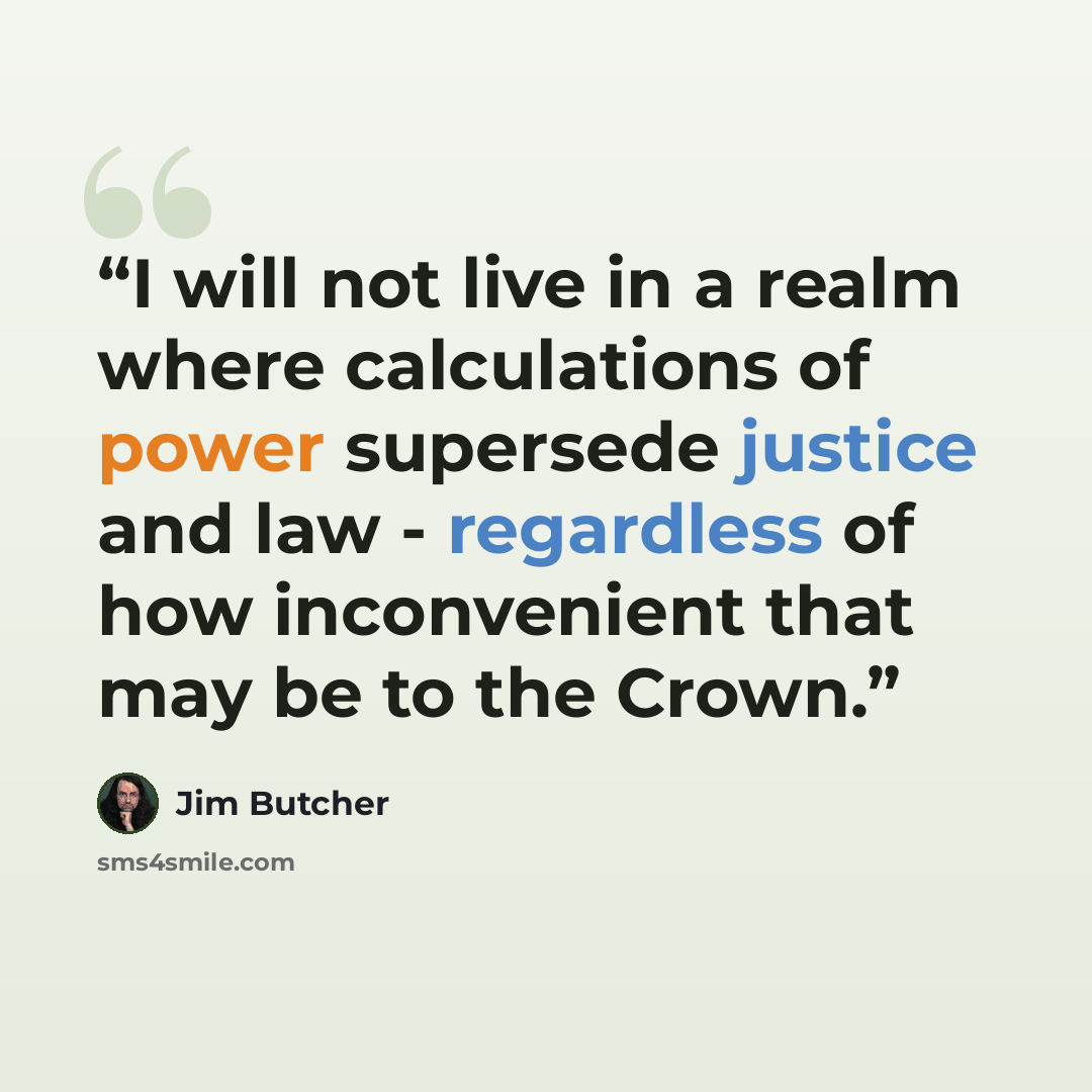 “I will not live in a realm where calculations of power supersede justice and law - regardless of how inconvenient that may be to the Crown.” quote by Jim Butcher