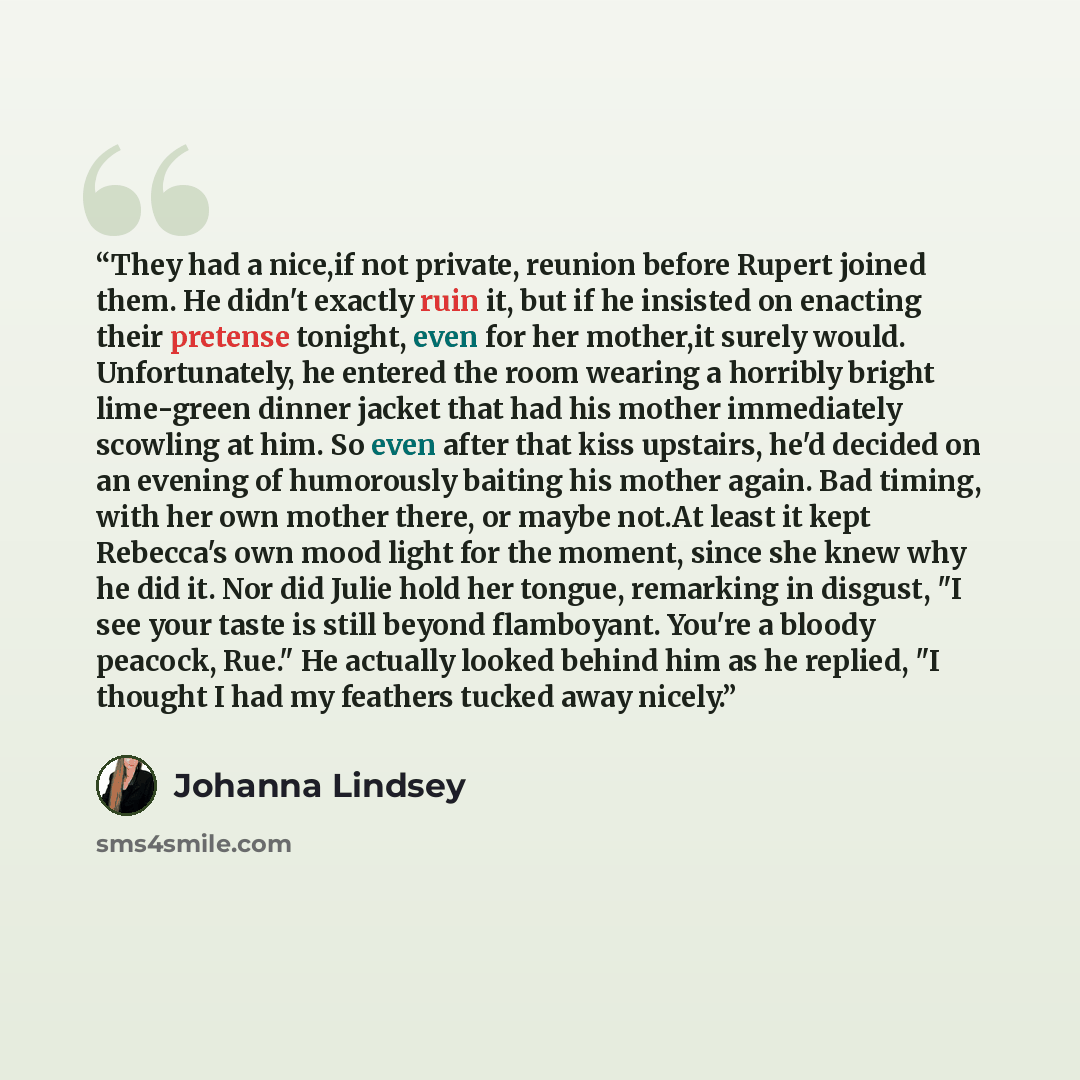 “They had a nice,if not private, reunion before Rupert joined them. He didn't exactly ruin it, but if he insisted on enacting their pretense tonight, even for her mother,it surely would. Unfortunately, he entered the room wearing a horribly bright lime-green dinner jacket that had his mother…” quote by Johanna Lindsey