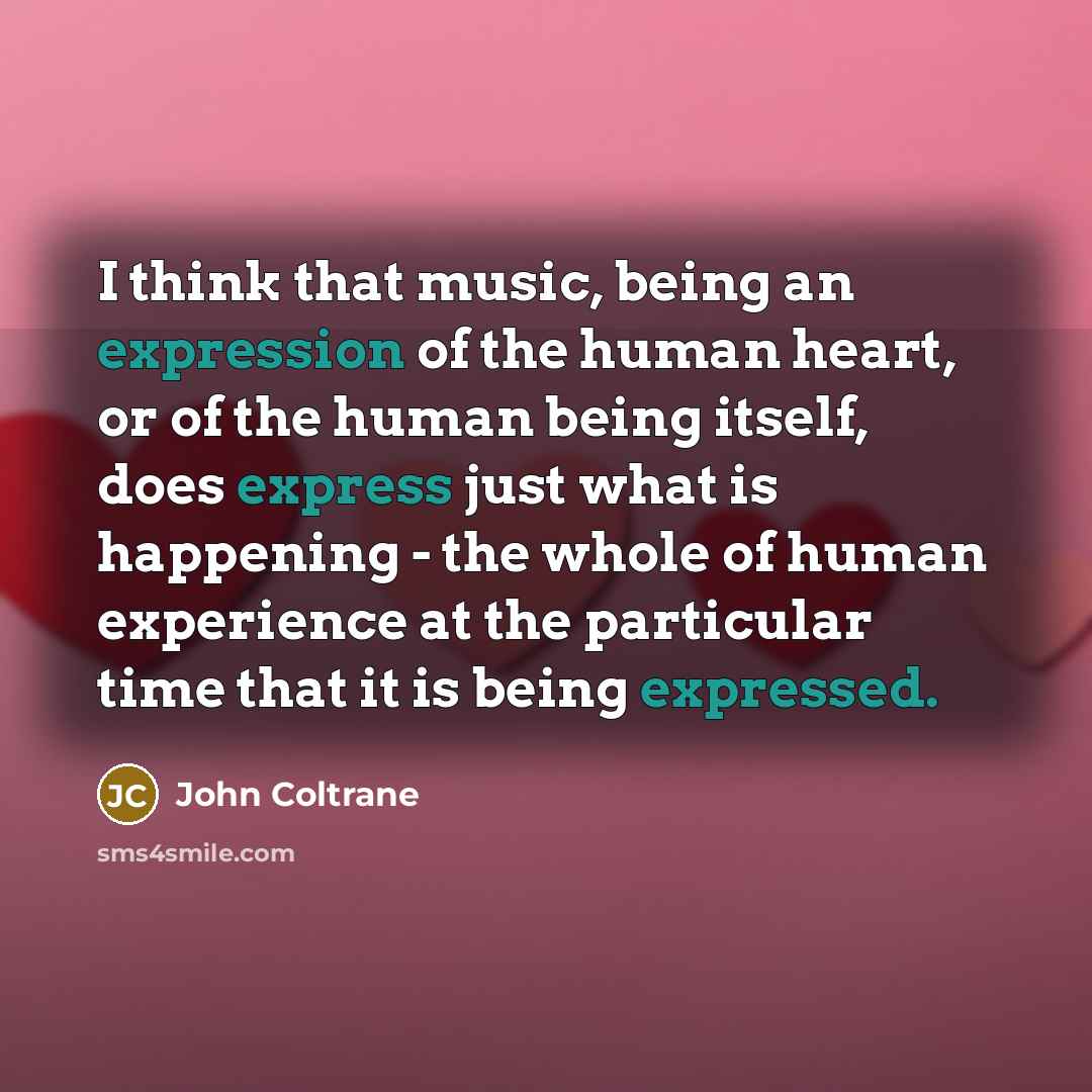 “I think that music, being an expression of the human heart, or of the human being itself, does express just what is happening - the whole of human experience at the particular time that it is being expressed.” quote by John Coltrane