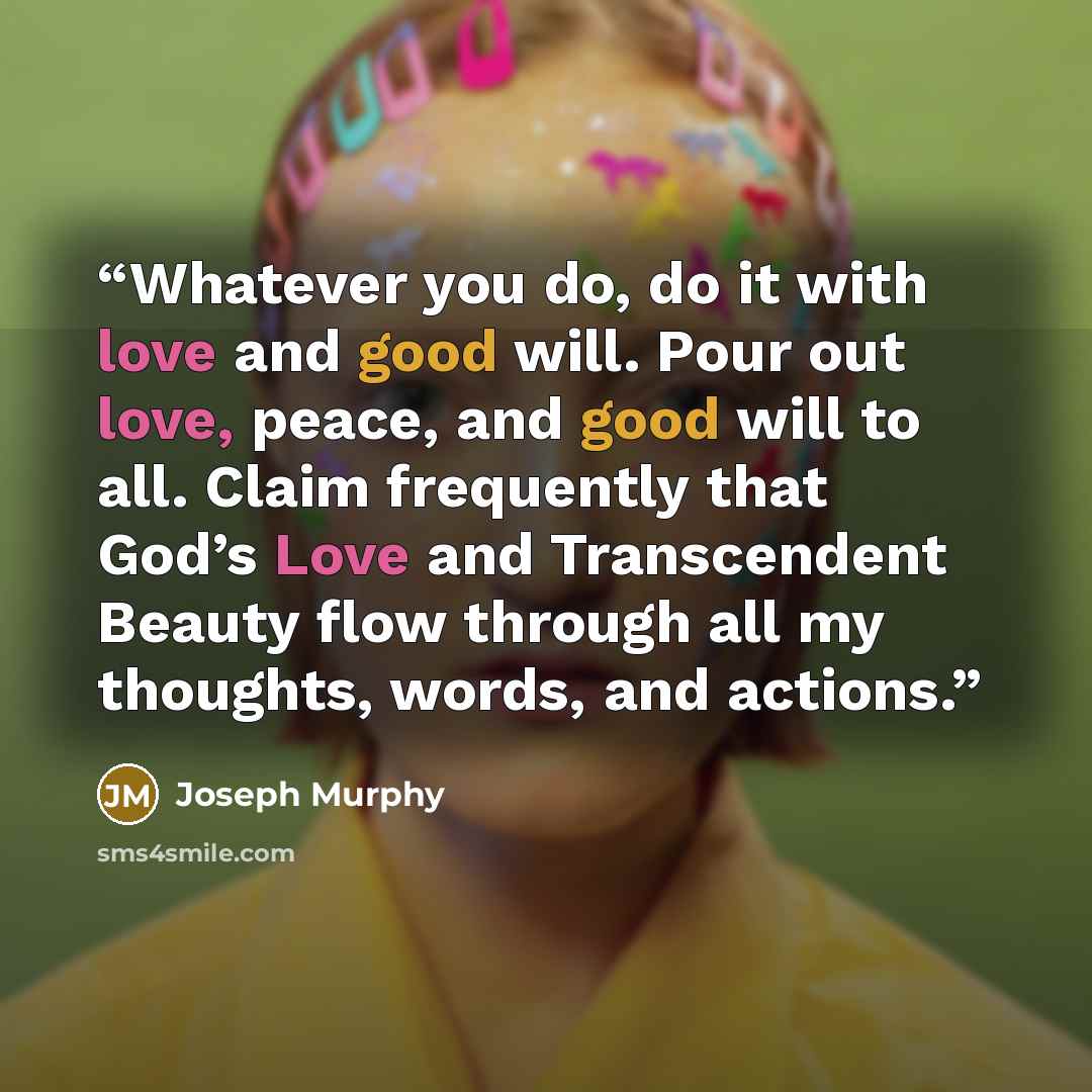 “Whatever you do, do it with love and good will. Pour out love, peace, and good will to all. Claim frequently that God’s Love and Transcendent Beauty flow through all my thoughts, words, and actions.” quote by Joseph Murphy