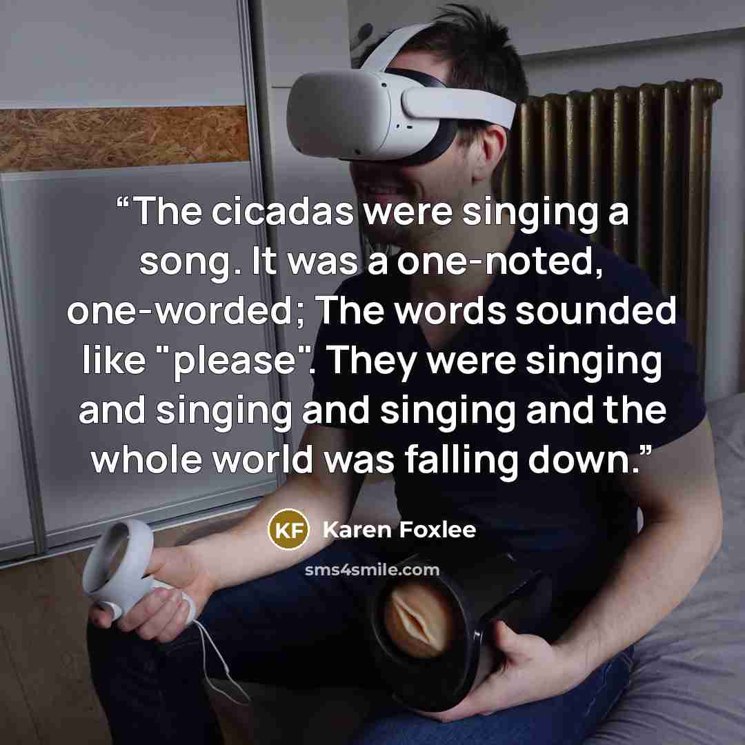 “The cicadas were singing a song. It was a one-noted, one-worded; The words sounded like "please". They were singing and singing and singing and the whole world was falling down.” quote by Karen Foxlee