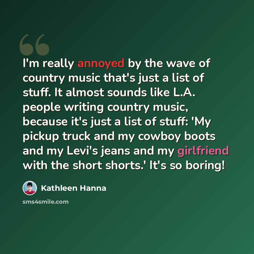 “I'm really annoyed by the wave of country music that's just a list of stuff. It almost sounds like L.A. people writing country music, because it's just a list of stuff: 'My pickup truck and my cowboy boots and my Levi's jeans and my girlfriend with the short shorts.' It's so boring!” quote by Kathleen Hanna
