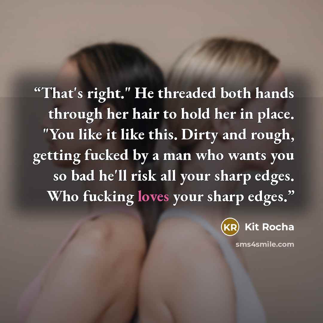 “That's right." He threaded both hands through her hair to hold her in place. "You like it like this. Dirty and rough, getting fucked by a man who wants you so bad he'll risk all your sharp edges. Who fucking loves your sharp edges.” quote by Kit Rocha