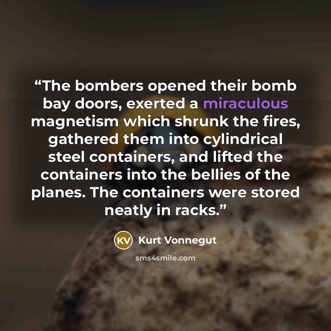 “The bombers opened their bomb bay doors, exerted a miraculous magnetism which shrunk the fires, gathered them into cylindrical steel containers, and lifted the containers into the bellies of the planes. The containers were stored neatly in racks.” quote by Kurt Vonnegut