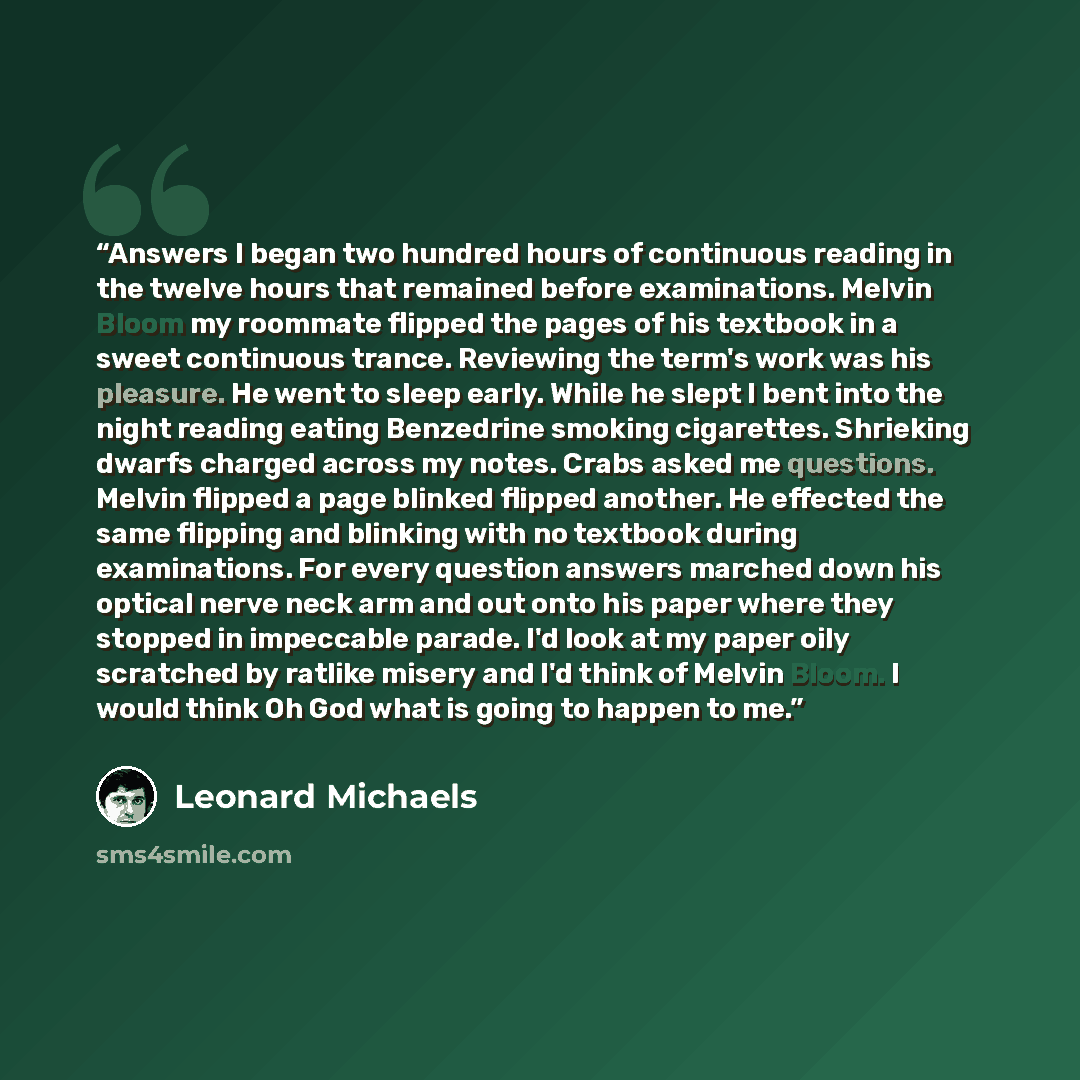 “Answers I began two hundred hours of continuous reading in the twelve hours that remained before examinations. Melvin Bloom my roommate flipped the pages of his textbook in a sweet continuous trance. Reviewing the term's work was his pleasure. He went to sleep early. While he slept I bent into the…” quote by Leonard Michaels