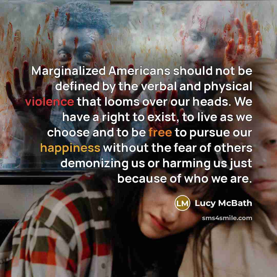 “Marginalized Americans should not be defined by the verbal and physical violence that looms over our heads. We have a right to exist, to live as we choose and to be free to pursue our happiness without the fear of others demonizing us or harming us just because of who we are.” quote by Lucy McBath
