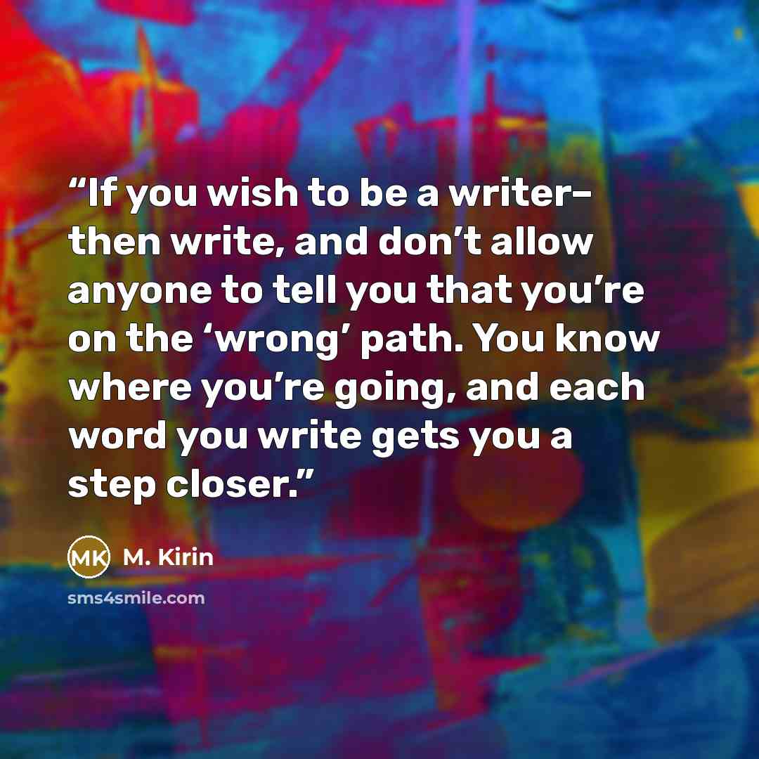 “If you wish to be a writer– then write, and don’t allow anyone to tell you that you’re on the ‘wrong’ path. You know where you’re going, and each word you write gets you a step closer.” quote by M. Kirin